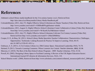 References
Alabama's school library media handbook for the 21st century learner. (n.d.). Retrieved from
             http://alex.state.al.us/librarymedia/Library Media Handbook.pdf
Coloradolibraries. (2011, July 27). Highly Effective School Librarians are Master Teachers [Video file]. Retrieved from
             http://www.youtube.com/watch?v=03RRmRPlixg&feature=relmfu
Coloradolibraries. (2011, August 2). Highly Effective School Librarians Create Collaborative Culture [Video file]. Retrieved
             from http://www.youtube.com/watch?v=M-Kaz6LXu30&feature=related
Coloradolibraries. (2011, July 27). Highly Effective School Librarians Cultivate 21st Century Learners [Video file].
             Retrieved from http://www.youtube.com/watch?v=2MuGDMlbSso
Cooper, O. O., & Bray, M. (2011). School Library Media Specialist-Teacher Collaboration: Characteristics, Challenges,
             Opportunities. Techtrends: Linking Research & Practice To Improve Learning, 55(4), 48-55.
             doi:10.1007/s11528-011-0511-y
Graboyes, A. S. (2011). A 21st Century Library in a 20th Century Space. Educational Leadership, 69(4), 74-78.
Harland, P. (2011). Toward a Learning Commons: Where Learners Are Central. Teacher Librarian, 38(4), 32-36.
Marcoux, E. (2010). The Best of the Best School Library Programs - 2009. Teacher Librarian, 37(4), 32-36.
Powell, M. (2002). Designing Library Space to Facilitate Learning: A Review of the UK Higher Education Sector.:
             International Journal Of Libraries & Information Services, 52(2), 110.
School libraries work!. (2008). Retrieved from http://www.scholastic.com/content/collateral_resources/pdf/s/slw3_2008.pdf
 