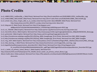 Photo Credits
(n.d.). 4089112953_1ed5bce58e_z. [Web Photo]. Retrieved from http://farm3.staticflickr.com/2639/4089112953_1ed5bce58e_z.jpg
(n.d.). 6346133860_3d611d1b95. [Web Photo]. Retrieved from http://farm7.static.flickr.com/6106/6346133860_3d611d1b95.jpg
(n.d.). article-new_ehow_images_a08_1u_es_sunday-school-learning-center-ideas-800x800. [Web Photo]. Retrieved from
                 http://www.ehow.com/info_8452572_sunday-school-learning-center-ideas.html
(n.d.). blog post 4!. [Web Photo]. Retrieved from http://2.bp.blogspot.com/-
                 v89BpsohQ7k/TnZLEEdhYMI/AAAAAAAAACo/_fP203EA24g/s1600/blog+post+4%21.jpg
(n.d.). clc_720x540. [Web Graphic]. Retrieved from http://www.spartan.org/district/community-learning-center-(clc)
(n.d.). Dscn3192_library. [Web Graphic]. Retrieved from http://www.joaquinmiller.org/images/global/photos_400pxW/DSCN3192_library.jpg
(n.d.). girlsinchair. [Web Graphic]. Retrieved from http://www.usd116.org/king/images/girlsinchair.JPG
(n.d.).http://nicolamcnee.edublogs.org/files/2011/02/img_0006-2cwxg0w.jpg. [Print Photo]. Retrieved from IMG_0006-2cwxg0w
(n.d.).http://nicolamcnee.edublogs.org/files/2011/02/img_0006-2cwxg0w.jpg. [Print Photo]. Retrieved from IMG_0006-2cwxg0w
(n.d.). Img_1654. [Web Graphic]. Retrieved from http://www.plateau.school.nz/DataStore/Pages/PAGE_100/Docs/Documents/IMG_1654.jpg
(n.d.). Kids_learning_1. [Web Photo]. Retrieved from http://www.theonlinemom.com/images/Kids_Learning_1.jpg
(n.d.).Sagehillschoollibraryspacerevision_december2012. [Web Photo]. Retrieved from http://4.bp.blogspot.com/-
                 hf_msryP93c/UPmQUeHNklI/AAAAAAAAAnk/Xh1_yg0FTqg/s1600/SageHillSchoolLibrarySpaceRevision_December2012.jpg
(n.d.). s_butler_sd_primary_school_library.1. [Web Graphic]. Retrieved from
http://www.burthill.com/FILES/projects/733_550/00_tier2/s_butler_sd_primary_school_library.1.jpg
Movie-Credits-done. [Video podcast]. Retrieved from https://files.pbworks.com/download/sI109jhRpB/squareone/12301907/Movie-Credits-
                 done.wmv
 