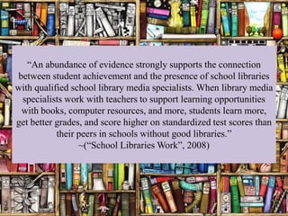 “An abundance of evidence strongly supports the connection
between student achievement and the presence of school libraries
with qualified school library media specialists. When library media
 specialists work with teachers to support learning opportunities
 with books, computer resources, and more, students learn more,
get better grades, and score higher on standardized test scores than
           their peers in schools without good libraries.”
                 ~(“School Libraries Work”, 2008)
 
