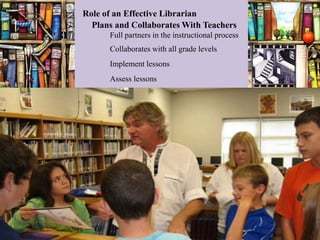 Role of an Effective Librarian
  Plans and Collaborates With Teachers
      Full partners in the instructional process
      Collaborates with all grade levels
      Implement lessons
      Assess lessons
 