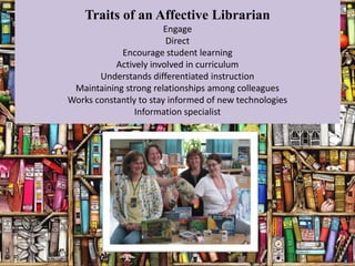 Traits of an Affective Librarian
                        Engage
                        Direct
            Encourage student learning
           Actively involved in curriculum
       Understands differentiated instruction
 Maintaining strong relationships among colleagues
Works constantly to stay informed of new technologies
                Information specialist
 