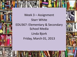 Week 3 – Assignment
          Starr White
EDU367: Elementary & Secondary
         School Media
          Linda Bjork
    Friday, March 01, 2013
 