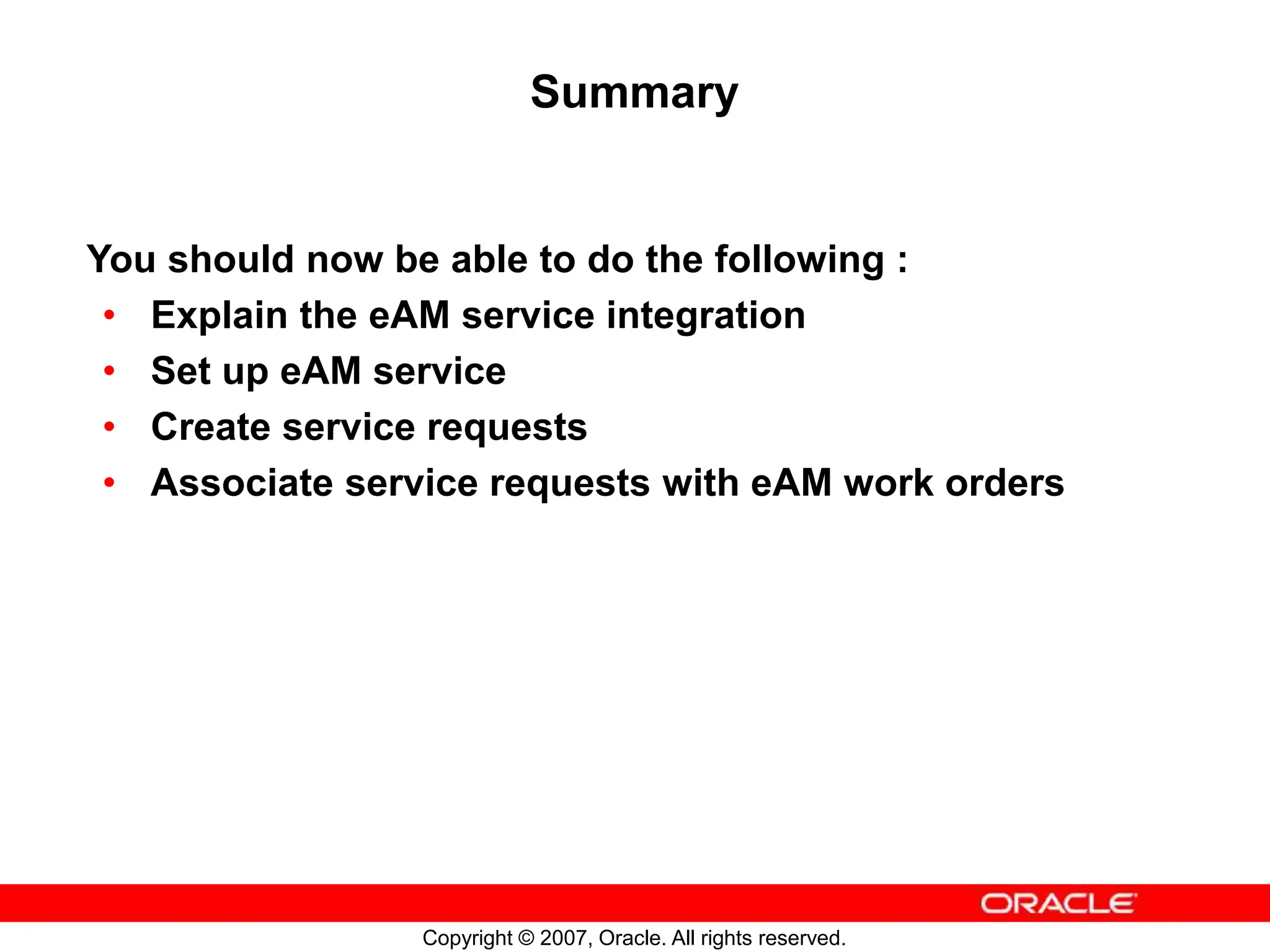 Copyright © 2007, Oracle. All rights reserved.
Summary
You should now be able to do the following :
• Explain the eAM service integration
• Set up eAM service
• Create service requests
• Associate service requests with eAM work orders
 