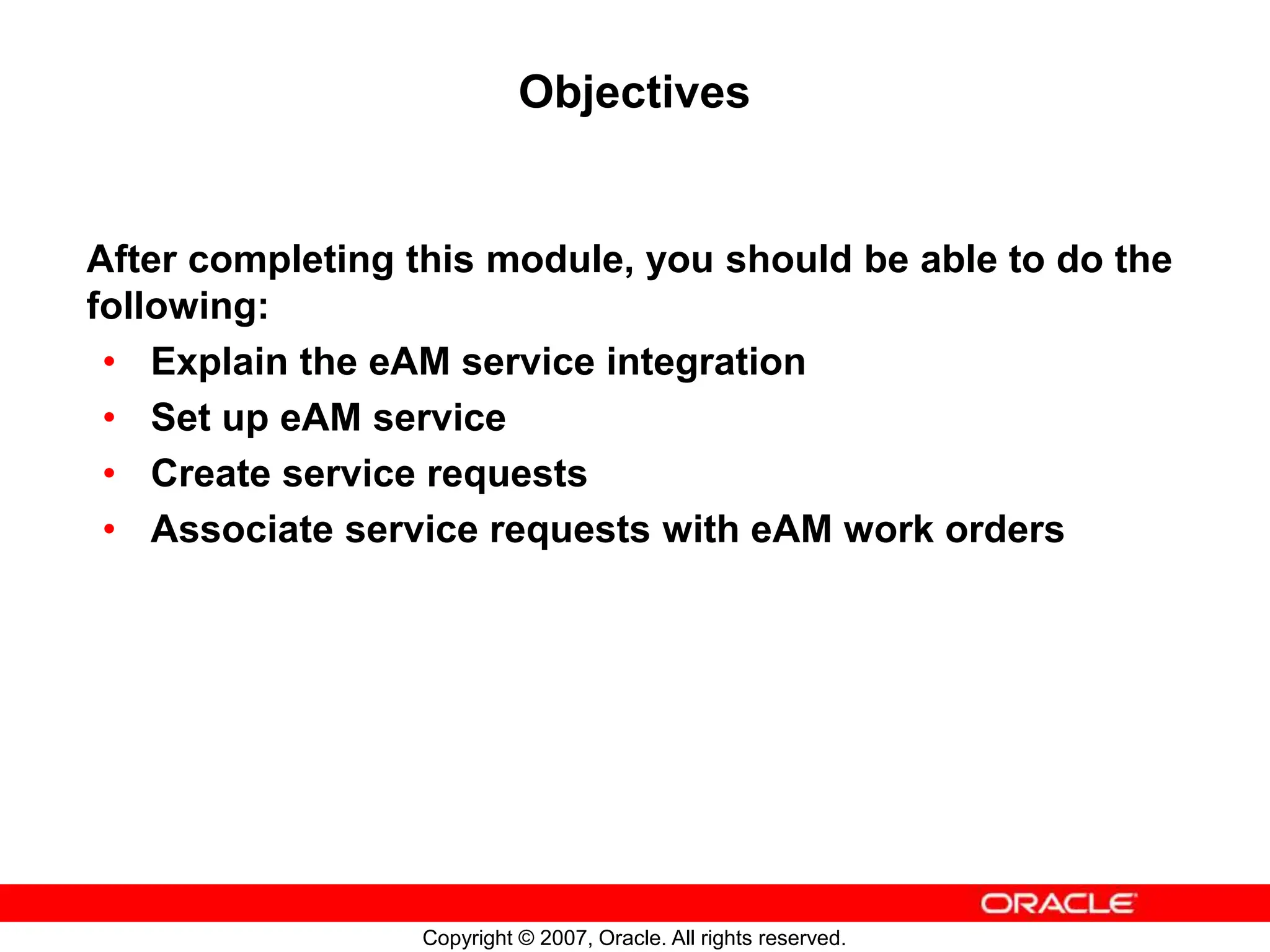 Copyright © 2007, Oracle. All rights reserved.
Objectives
After completing this module, you should be able to do the
following:
• Explain the eAM service integration
• Set up eAM service
• Create service requests
• Associate service requests with eAM work orders
 