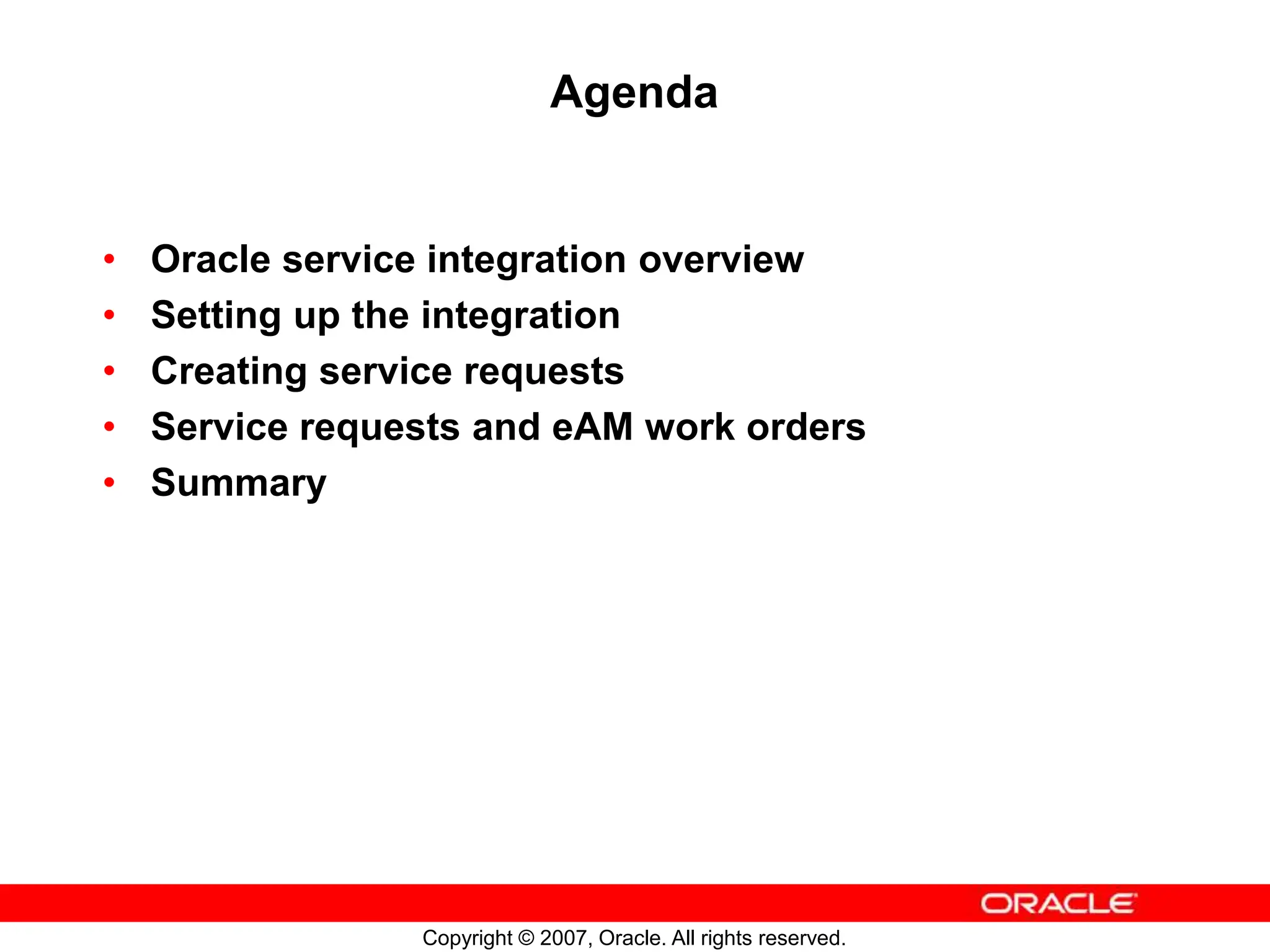 Copyright © 2007, Oracle. All rights reserved.
Agenda
• Oracle service integration overview
• Setting up the integration
• Creating service requests
• Service requests and eAM work orders
• Summary
 