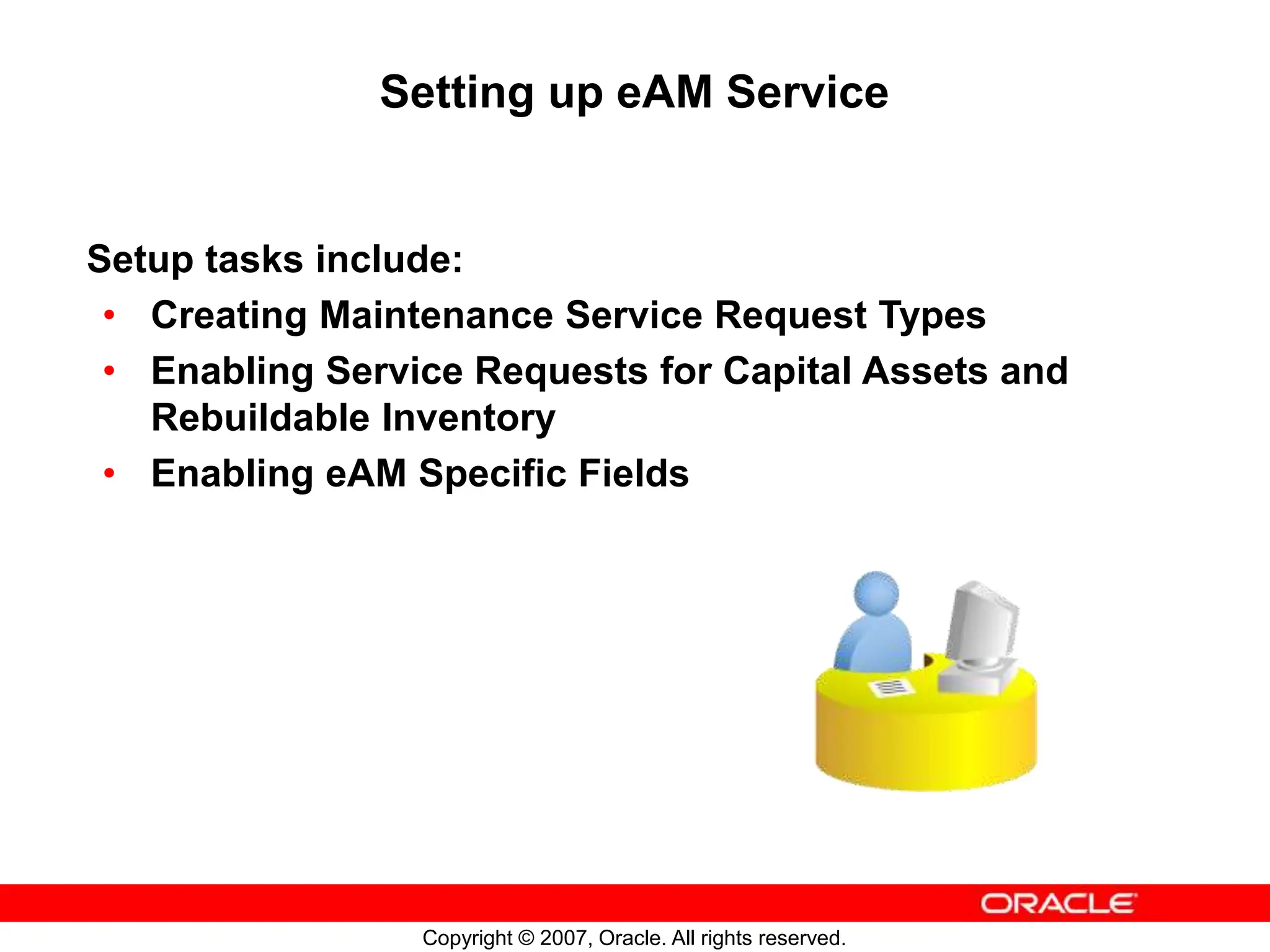 Copyright © 2007, Oracle. All rights reserved.
Setting up eAM Service
Setup tasks include:
• Creating Maintenance Service Request Types
• Enabling Service Requests for Capital Assets and
Rebuildable Inventory
• Enabling eAM Specific Fields
 