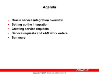 Copyright © 2007, Oracle. All rights reserved.
Agenda
• Oracle service integration overview
• Setting up the integration
• Creating service requests
• Service requests and eAM work orders
• Summary
 