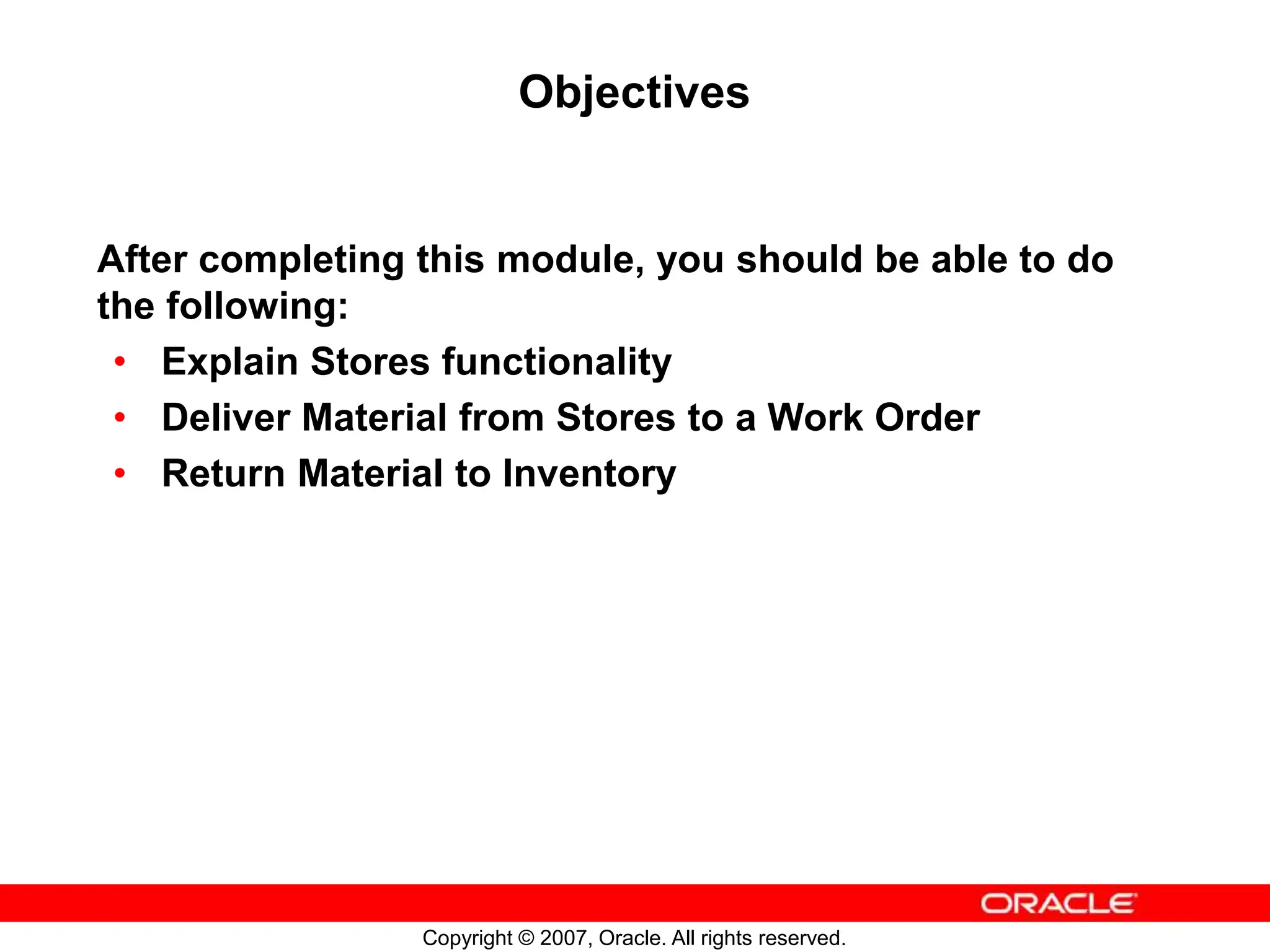 Copyright © 2007, Oracle. All rights reserved.
Objectives
After completing this module, you should be able to do
the following:
• Explain Stores functionality
• Deliver Material from Stores to a Work Order
• Return Material to Inventory
 