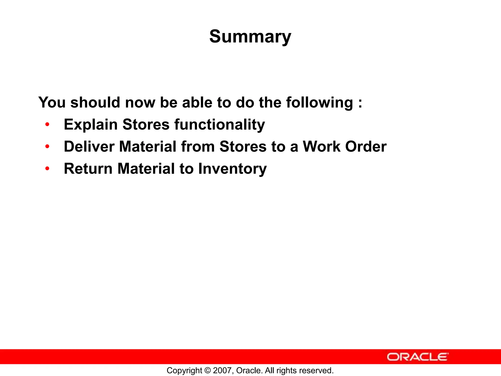 Copyright © 2007, Oracle. All rights reserved.
Summary
You should now be able to do the following :
• Explain Stores functionality
• Deliver Material from Stores to a Work Order
• Return Material to Inventory
 