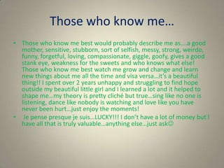 Those who know me…
• Those who know me best would probably describe me as….a good
  mother, sensitive, stubborn, sort of selfish, messy, strong, weirdo,
  funny, forgetful, loving, compassionate, giggle, goofy, gives a good
  stank eye, weakness for the sweets and who knows what else!
  Those who know me best watch me grow and change and learn
  new things about me all the time and visa versa…it’s a beautiful
  thing!! I spent over 2 years unhappy and struggling to find hope
  outside my beautiful little girl and I learned a lot and it helped to
  shape me…my theory is pretty cliché but true…sing like no one is
  listening, dance like nobody is watching and love like you have
  never been hurt…just enjoy the moments!
• Je pense presque je suis…LUCKY!!! I don’t have a lot of money but I
  have all that is truly valuable…anything else…just ask
 