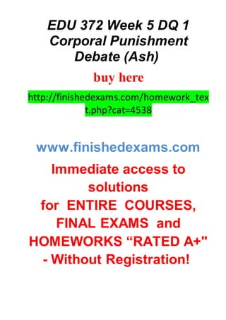 EDU 372 Week 5 DQ 1
Corporal Punishment
Debate (Ash)
buy here
http://finishedexams.com/homework_tex
t.php?cat=4538
www.finishedexams.com
Immediate access to
solutions
for ENTIRE COURSES,
FINAL EXAMS and
HOMEWORKS “RATED A+"
- Without Registration!
 