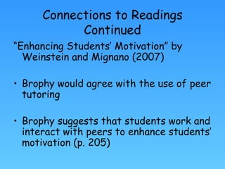 Connections to Readings Continued “ Enhancing Students’ Motivation” by Weinstein and Mignano (2007) Brophy would agree with the use of peer tutoring Brophy suggests that students work and interact with peers to enhance students’ motivation (p. 205) 