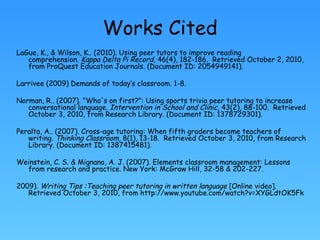 Works Cited LaGue, K., & Wilson, K.. (2010). Using peer tutors to improve reading comprehension.  Kappa Delta Pi Record , 46(4), 182-186.  Retrieved October 2, 2010, from ProQuest Education Journals. (Document ID: 2054949141). Larrivee (2009) Demands of today’s classroom. 1-8. Norman, R.. (2007). "Who's on first?": Using sports trivia peer tutoring to increase conversational language.  Intervention in School and Clinic , 43(2), 88-100.  Retrieved October 3, 2010, from Research Library. (Document ID: 1378729301). Peralta, A.. (2007). Cross-age tutoring: When fifth graders become teachers of writing.  Thinking Classroom , 8(1), 13-18.  Retrieved October 3, 2010, from Research Library. (Document ID: 1387415481). Weinstein, C. S. & Mignano, A. J. (2007). Elements classroom management: Lessons from research and practice. New York: McGraw Hill, 32-58 & 202-227. 2009).  Writing Tips :Teaching peer tutoring in written language  [Online video]. Retrieved October 3, 2010, from http://www.youtube.com/watch?v=XYGLdtOK5Fk 