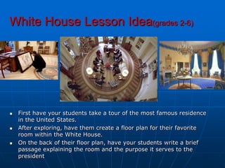 White House Lesson Idea(grades 2-6)First have your students take a tour of the most famous residence in the United States. After exploring, have them create a floor plan for their favorite room within the White House. On the back of their floor plan, have your students write a brief passage explaining the room and the purpose it serves to the president