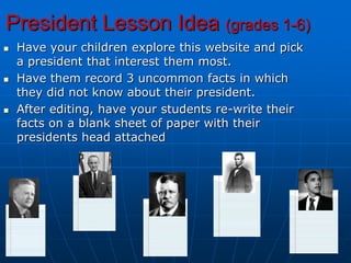President Lesson Idea (grades 1-6)Have your children explore this website and pick a president that interest them most.Have them record 3 uncommon facts in which they did not know about their president.After editing, have your students re-write their facts on a blank sheet of paper with their presidents head attached
