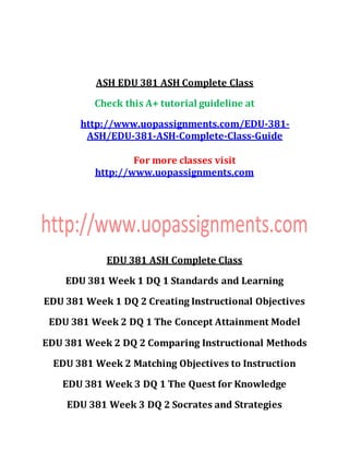 ASH EDU 381 ASH Complete Class
Check this A+ tutorial guideline at
http://www.uopassignments.com/EDU-381-
ASH/EDU-381-ASH-Complete-Class-Guide
For more classes visit
http://www.uopassignments.com
EDU 381 ASH Complete Class
EDU 381 Week 1 DQ 1 Standards and Learning
EDU 381 Week 1 DQ 2 Creating Instructional Objectives
EDU 381 Week 2 DQ 1 The Concept Attainment Model
EDU 381 Week 2 DQ 2 Comparing Instructional Methods
EDU 381 Week 2 Matching Objectives to Instruction
EDU 381 Week 3 DQ 1 The Quest for Knowledge
EDU 381 Week 3 DQ 2 Socrates and Strategies
 