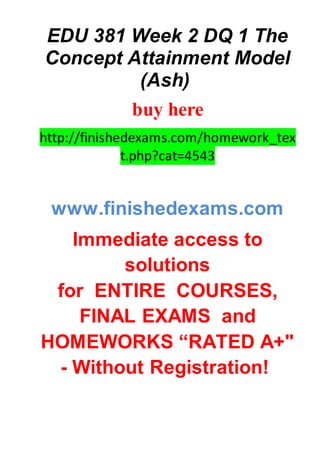 EDU 381 Week 2 DQ 1 The
Concept Attainment Model
(Ash)
buy here
http://finishedexams.com/homework_tex
t.php?cat=4543
www.finishedexams.com
Immediate access to
solutions
for ENTIRE COURSES,
FINAL EXAMS and
HOMEWORKS “RATED A+"
- Without Registration!
 