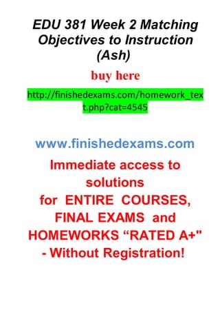 EDU 381 Week 2 Matching
Objectives to Instruction
(Ash)
buy here
http://finishedexams.com/homework_tex
t.php?cat=4545
www.finishedexams.com
Immediate access to
solutions
for ENTIRE COURSES,
FINAL EXAMS and
HOMEWORKS “RATED A+"
- Without Registration!
 