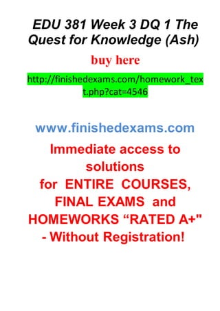 EDU 381 Week 3 DQ 1 The
Quest for Knowledge (Ash)
buy here
http://finishedexams.com/homework_tex
t.php?cat=4546
www.finishedexams.com
Immediate access to
solutions
for ENTIRE COURSES,
FINAL EXAMS and
HOMEWORKS “RATED A+"
- Without Registration!
 