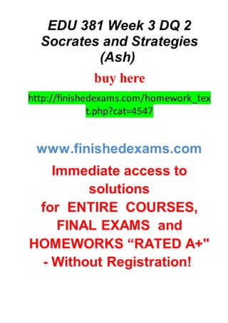 EDU 381 Week 3 DQ 2
Socrates and Strategies
(Ash)
buy here
http://finishedexams.com/homework_tex
t.php?cat=4547
www.finishedexams.com
Immediate access to
solutions
for ENTIRE COURSES,
FINAL EXAMS and
HOMEWORKS “RATED A+"
- Without Registration!
 