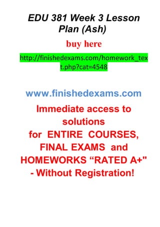 EDU 381 Week 3 Lesson
Plan (Ash)
buy here
http://finishedexams.com/homework_tex
t.php?cat=4548
www.finishedexams.com
Immediate access to
solutions
for ENTIRE COURSES,
FINAL EXAMS and
HOMEWORKS “RATED A+"
- Without Registration!
 