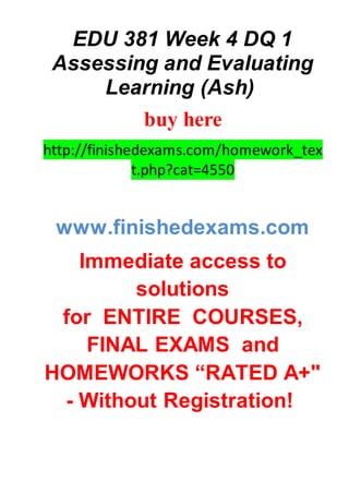 EDU 381 Week 4 DQ 1
Assessing and Evaluating
Learning (Ash)
buy here
http://finishedexams.com/homework_tex
t.php?cat=4550
www.finishedexams.com
Immediate access to
solutions
for ENTIRE COURSES,
FINAL EXAMS and
HOMEWORKS “RATED A+"
- Without Registration!
 