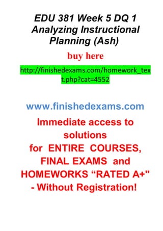 EDU 381 Week 5 DQ 1
Analyzing Instructional
Planning (Ash)
buy here
http://finishedexams.com/homework_tex
t.php?cat=4552
www.finishedexams.com
Immediate access to
solutions
for ENTIRE COURSES,
FINAL EXAMS and
HOMEWORKS “RATED A+"
- Without Registration!
 