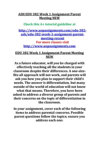 ASH EDU 382 Week 1 Assignment Parent
Meeting NEW
Check this A+ tutorial guideline at
http://www.uopassignments.com/edu-382-
ash/edu-382-week-1-assignment-parent-
meeting-recent
For more classes visit
http://www.uopassignments.com
EDU 382 Week 1 Assignment Parent Meeting
NEW
As a future educator, will you be charged with
effectively teaching all the students in your
classroom despite their differences. A one-size-
fits-all approach will not work, and parents will
ask you how you plan to support their child’s
needs. The answer is differentiation, but many
outside of the world of education will not know
what that means. Therefore, you have been
asked to address a diverse group of parents and
their concerns on the topic of differentiation in
the classroom.
In your assignment, cover each of the following
items to address parental concerns. Possible
parent questions follow the topics; ensure you
address each one:
 