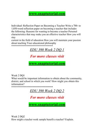www.snaptutorial.com
Individual: Reflection Paper on Becoming a Teacher Write a 700- to
1,050-word reflection paper on becoming a teacher that includes
the following: Reasons for wanting to become a teacher Personal
characteristics that may make you an effective teacher How you will
stay
current in the field of education How you will maintain your passion
about teaching Your educational philosophy
*********************************
EDU 390 Week 2 DQ 1
For more classes visit
www.snaptutorial.com
Week 2 DQ1
What would be important information to obtain about the community,
district, and school in which you work? How might you obtain this
information?
*********************************
EDU 390 Week 2 DQ 2
For more classes visit
www.snaptutorial.com
Week 2 DQ2
How might a teacher work sample benefit a teacher? Explain.
 