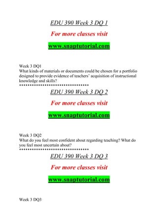 EDU 390 Week 3 DQ 1
For more classes visit
www.snaptutorial.com
Week 3 DQ1
What kinds of materials or documents could be chosen for a portfolio
designed to provide evidence of teachers’ acquisition of instructional
knowledge and skills?
*********************************
EDU 390 Week 3 DQ 2
For more classes visit
www.snaptutorial.com
Week 3 DQ2
What do you feel most confident about regarding teaching? What do
you feel most uncertain about?
*********************************
EDU 390 Week 3 DQ 3
For more classes visit
www.snaptutorial.com
Week 3 DQ3
 