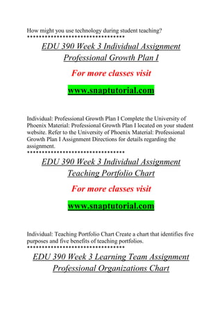 How might you use technology during student teaching?
*********************************
EDU 390 Week 3 Individual Assignment
Professional Growth Plan I
For more classes visit
www.snaptutorial.com
Individual: Professional Growth Plan I Complete the University of
Phoenix Material: Professional Growth Plan I located on your student
website. Refer to the University of Phoenix Material: Professional
Growth Plan I Assignment Directions for details regarding the
assignment.
*********************************
EDU 390 Week 3 Individual Assignment
Teaching Portfolio Chart
For more classes visit
www.snaptutorial.com
Individual: Teaching Portfolio Chart Create a chart that identifies five
purposes and five benefits of teaching portfolios.
*********************************
EDU 390 Week 3 Learning Team Assignment
Professional Organizations Chart
 
