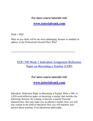 For more course tutorials visit
www.tutorialrank.com
Week 1 DQ3
What do you think will be the most challenging domain or standard to
address in the Professional Growth Plan? Why?
===============================================
EDU 390 Week 1 Individual Assignment Reflection
Paper on Becoming a Teacher (UOP)
For more course tutorials visit
www.tutorialrank.com
Individual: Reflection Paper on Becoming a Teacher Write a 700- to
1,050-word reflection paper on becoming a teacher that includes the
following: Reasons for wanting to become a teacher Personal
characteristics that may make you an effective teacher How you will
stay current in the field of education How you will maintain your
passion about teaching Your educational philosophy
 