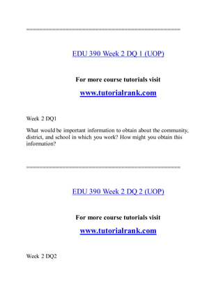 ===============================================
EDU 390 Week 2 DQ 1 (UOP)
For more course tutorials visit
www.tutorialrank.com
Week 2 DQ1
What would be important information to obtain about the community,
district, and school in which you work? How might you obtain this
information?
===============================================
EDU 390 Week 2 DQ 2 (UOP)
For more course tutorials visit
www.tutorialrank.com
Week 2 DQ2
 