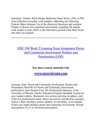 Individual: Teacher Work Sample Reflection Paper Write a 350- to 700-
word reflection on teacher work samples, addressing the following:
Purpose Major elements Use in the classroom Questions and concerns
Prepare to discuss your questions and concerns regarding the teacher
work sample in class. Refer to the information posted in the Main forum
and what you research
===============================================
EDU 390 Week 2 Learning Team Assignment Parent
and Community Involvement Product and
Presentation (UOP)
For more course tutorials visit
www.tutorialrank.com
Learning Team: Parent and Community Involvement Product and
Presentation Read the 4A Parent and Community Involvement
proficiencies from Domain Four, The Professional Educator, of the
University of Phoenix Teacher Education Program Standards located on
your student website. Brainstorm two to three activities to address each
of the five proficiencies listed. Select one activity and develop a product,
such as a flyer, brochure, poster, handout, or newsletter, as an example
of how you might facilitate parent and community involvement. Present
your product in a 5- to 10-minute presentation.
 