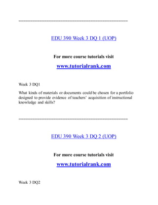 ===============================================
EDU 390 Week 3 DQ 1 (UOP)
For more course tutorials visit
www.tutorialrank.com
Week 3 DQ1
What kinds of materials or documents could be chosen for a portfolio
designed to provide evidence of teachers’ acquisition of instructional
knowledge and skills?
===============================================
EDU 390 Week 3 DQ 2 (UOP)
For more course tutorials visit
www.tutorialrank.com
Week 3 DQ2
 