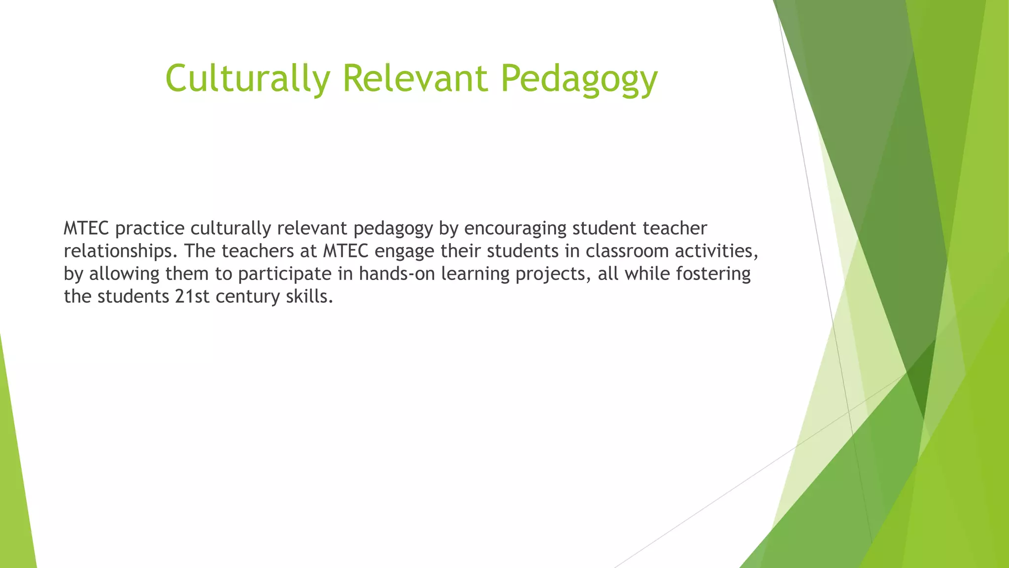 Culturally Relevant Pedagogy
MTEC practice culturally relevant pedagogy by encouraging student teacher
relationships. The teachers at MTEC engage their students in classroom activities,
by allowing them to participate in hands-on learning projects, all while fostering
the students 21st century skills.
 