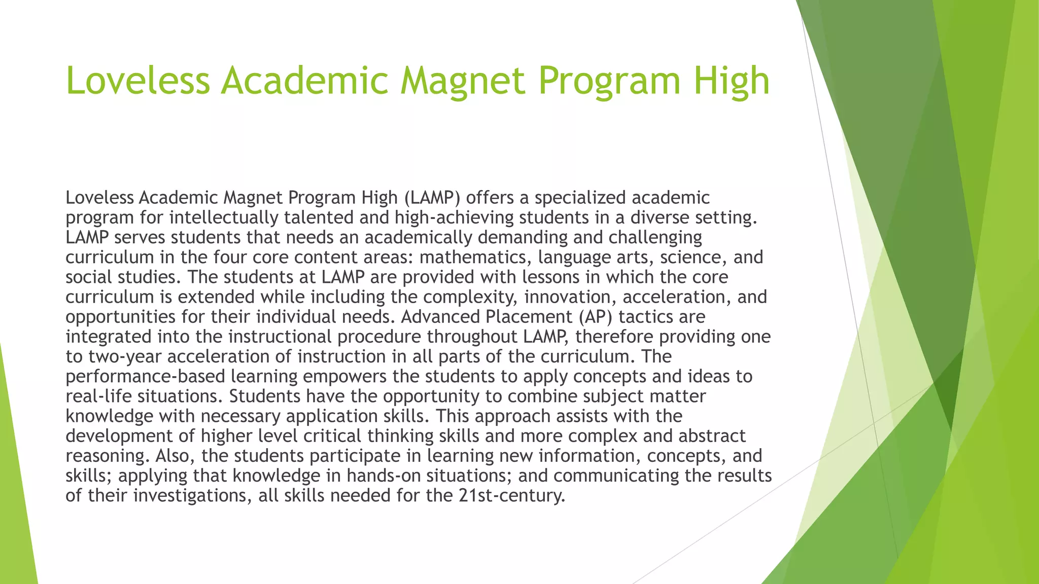 Loveless Academic Magnet Program High
Loveless Academic Magnet Program High (LAMP) offers a specialized academic
program for intellectually talented and high-achieving students in a diverse setting.
LAMP serves students that needs an academically demanding and challenging
curriculum in the four core content areas: mathematics, language arts, science, and
social studies. The students at LAMP are provided with lessons in which the core
curriculum is extended while including the complexity, innovation, acceleration, and
opportunities for their individual needs. Advanced Placement (AP) tactics are
integrated into the instructional procedure throughout LAMP, therefore providing one
to two-year acceleration of instruction in all parts of the curriculum. The
performance-based learning empowers the students to apply concepts and ideas to
real-life situations. Students have the opportunity to combine subject matter
knowledge with necessary application skills. This approach assists with the
development of higher level critical thinking skills and more complex and abstract
reasoning. Also, the students participate in learning new information, concepts, and
skills; applying that knowledge in hands-on situations; and communicating the results
of their investigations, all skills needed for the 21st-century.
 
