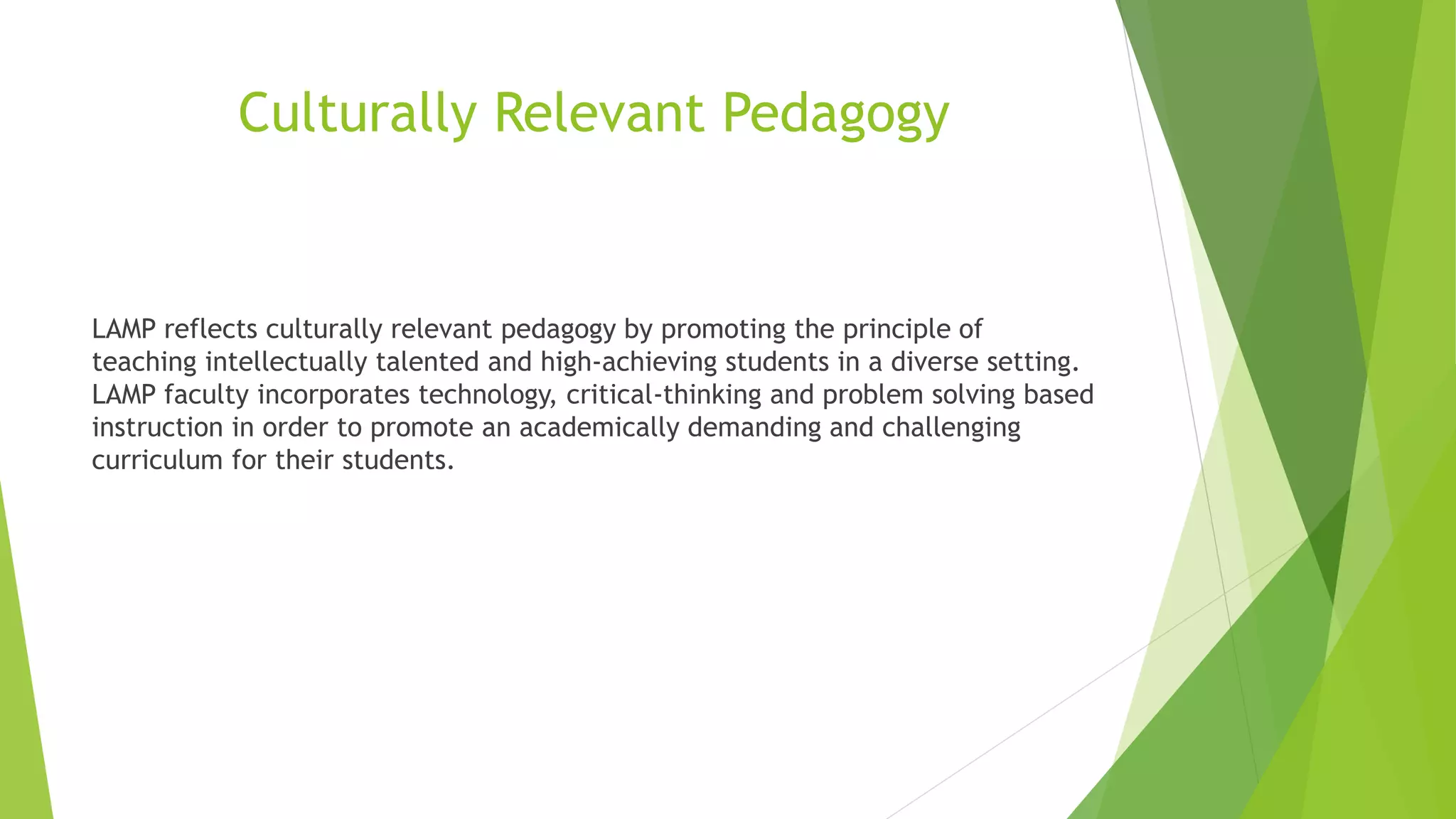 Culturally Relevant Pedagogy
LAMP reflects culturally relevant pedagogy by promoting the principle of
teaching intellectually talented and high-achieving students in a diverse setting.
LAMP faculty incorporates technology, critical-thinking and problem solving based
instruction in order to promote an academically demanding and challenging
curriculum for their students.
 