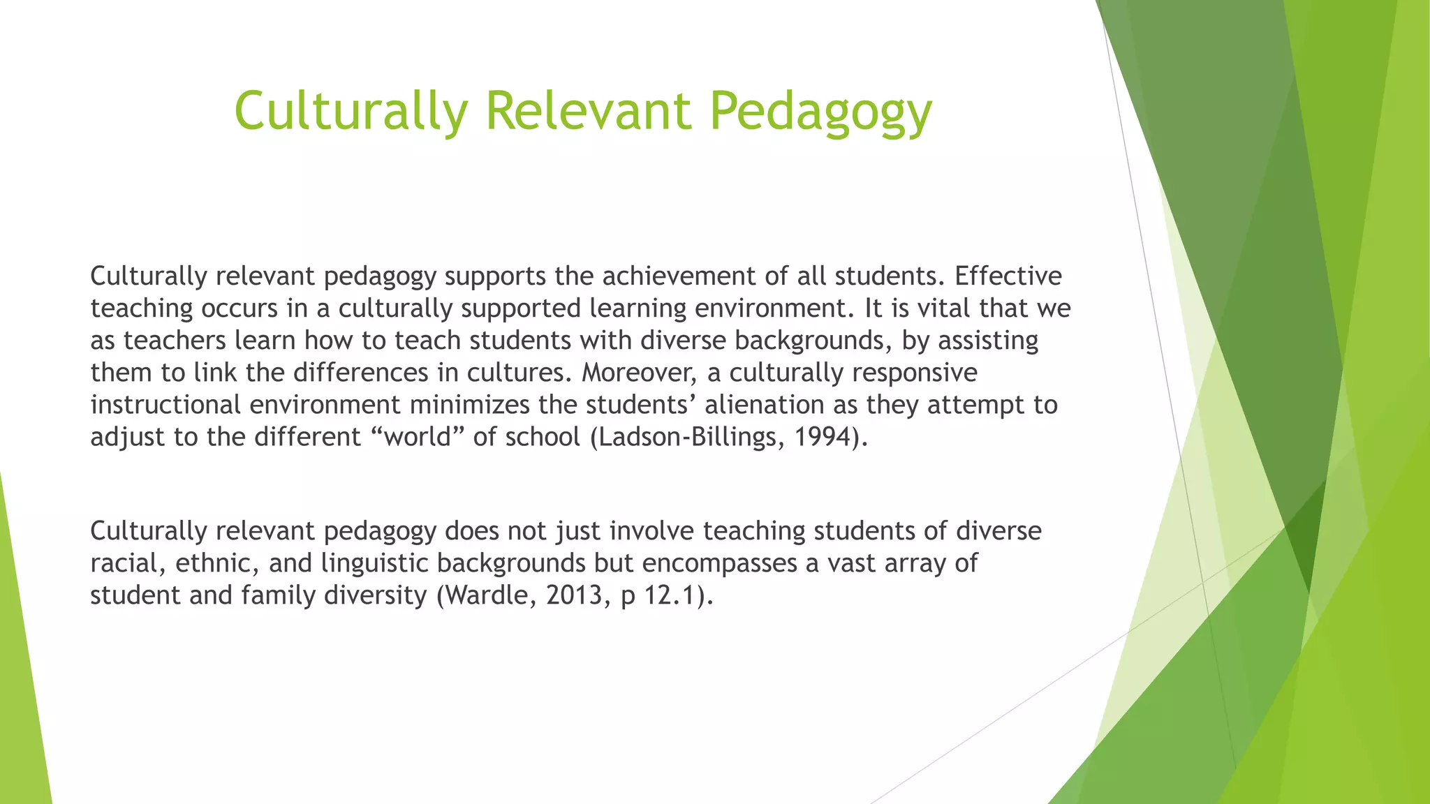 Culturally Relevant Pedagogy
Culturally relevant pedagogy supports the achievement of all students. Effective
teaching occurs in a culturally supported learning environment. It is vital that we
as teachers learn how to teach students with diverse backgrounds, by assisting
them to link the differences in cultures. Moreover, a culturally responsive
instructional environment minimizes the students’ alienation as they attempt to
adjust to the different “world” of school (Ladson-Billings, 1994).
Culturally relevant pedagogy does not just involve teaching students of diverse
racial, ethnic, and linguistic backgrounds but encompasses a vast array of
student and family diversity (Wardle, 2013, p 12.1).
 