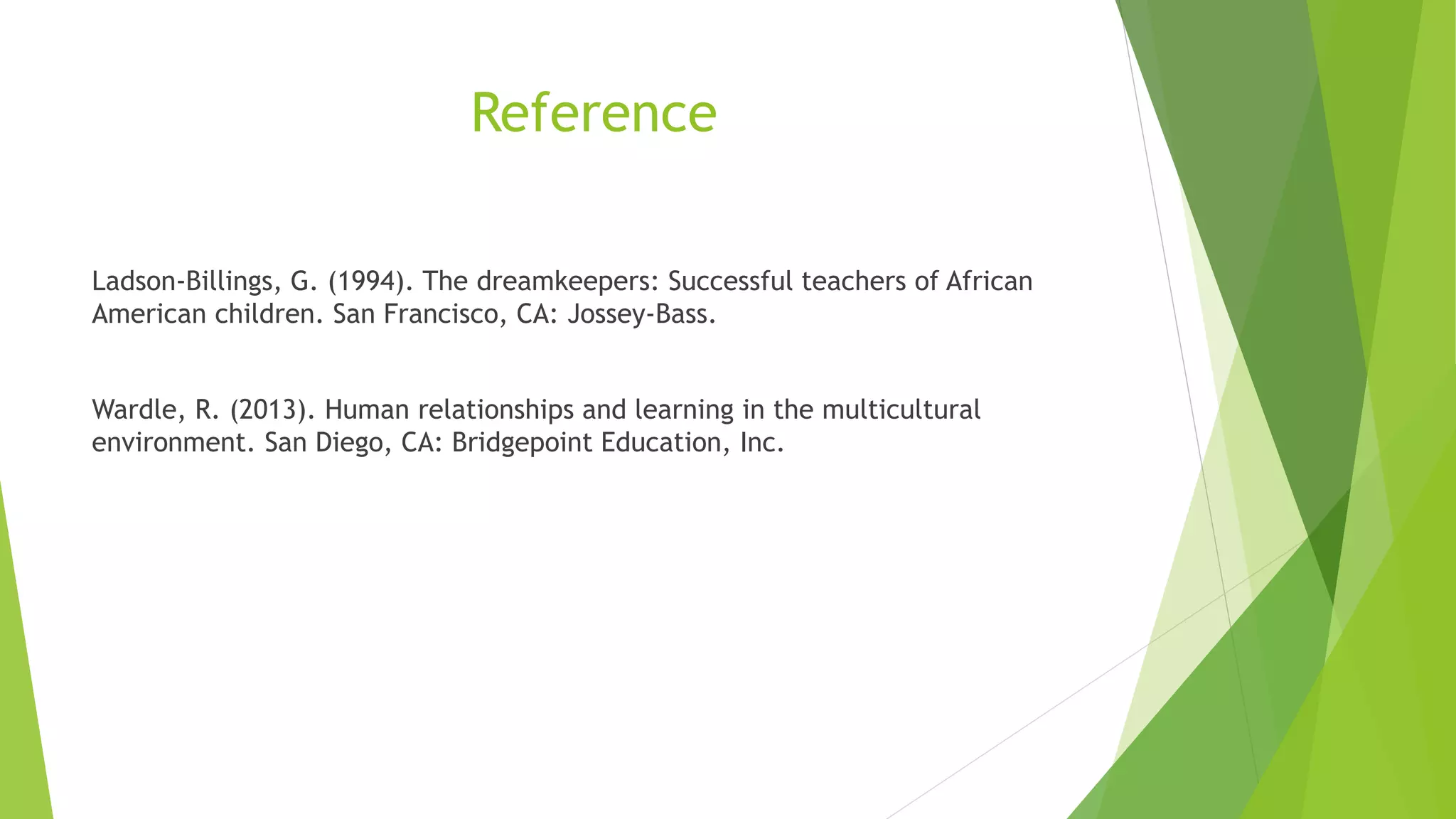 Reference
Ladson-Billings, G. (1994). The dreamkeepers: Successful teachers of African
American children. San Francisco, CA: Jossey-Bass.
Wardle, R. (2013). Human relationships and learning in the multicultural
environment. San Diego, CA: Bridgepoint Education, Inc.
 
