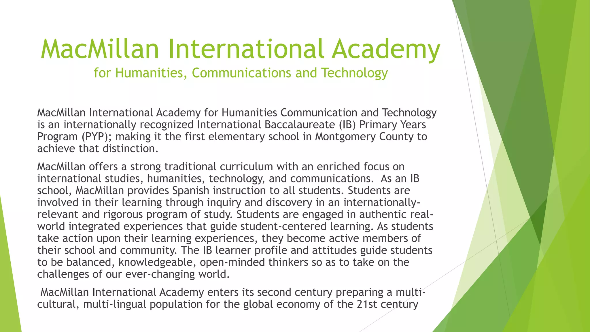 MacMillan International Academy
for Humanities, Communications and Technology
MacMillan International Academy for Humanities Communication and Technology
is an internationally recognized International Baccalaureate (IB) Primary Years
Program (PYP); making it the first elementary school in Montgomery County to
achieve that distinction.
MacMillan offers a strong traditional curriculum with an enriched focus on
international studies, humanities, technology, and communications. As an IB
school, MacMillan provides Spanish instruction to all students. Students are
involved in their learning through inquiry and discovery in an internationally-
relevant and rigorous program of study. Students are engaged in authentic real-
world integrated experiences that guide student-centered learning. As students
take action upon their learning experiences, they become active members of
their school and community. The IB learner profile and attitudes guide students
to be balanced, knowledgeable, open-minded thinkers so as to take on the
challenges of our ever-changing world.
MacMillan International Academy enters its second century preparing a multi-
cultural, multi-lingual population for the global economy of the 21st century
 