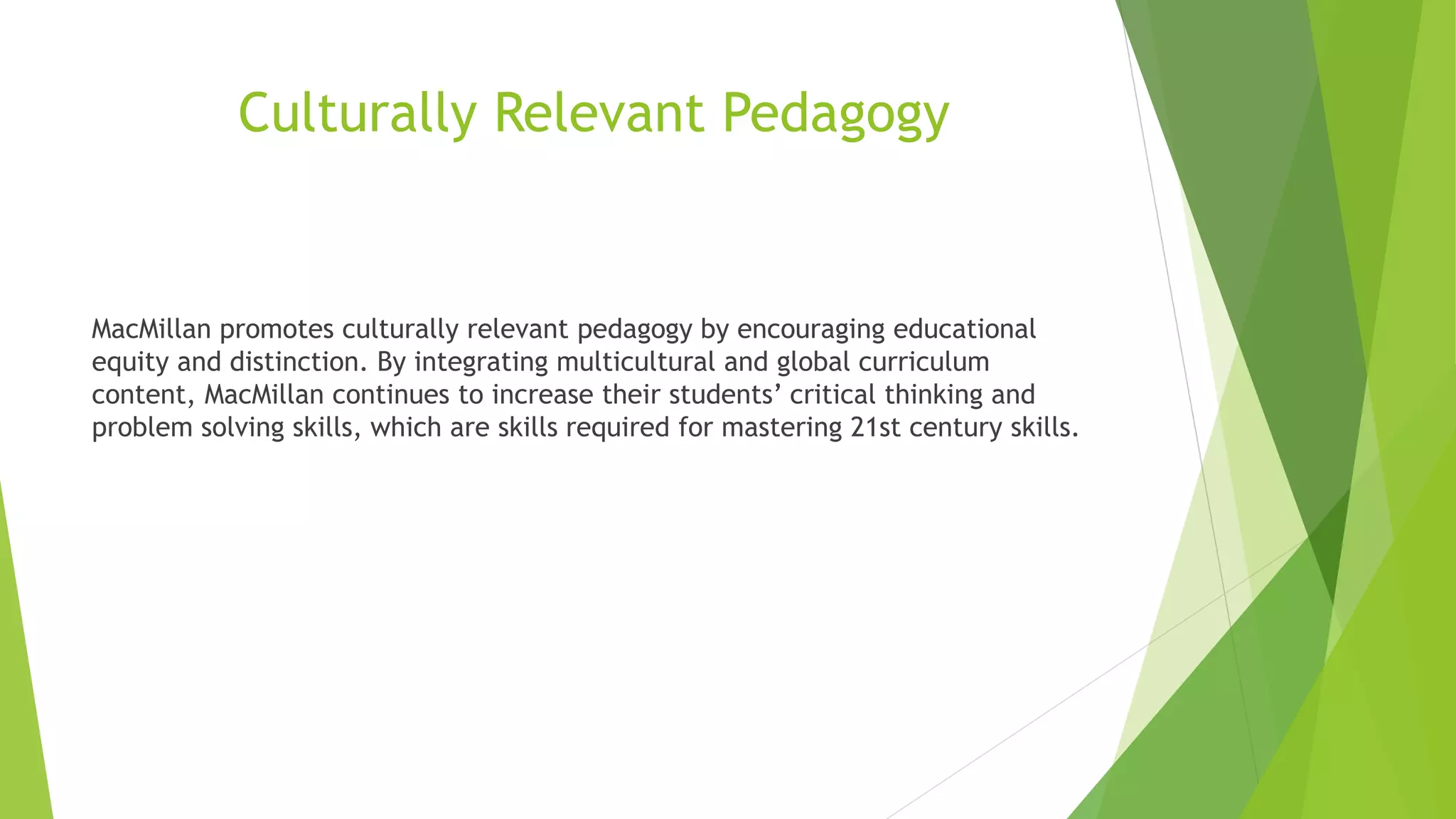 Culturally Relevant Pedagogy
MacMillan promotes culturally relevant pedagogy by encouraging educational
equity and distinction. By integrating multicultural and global curriculum
content, MacMillan continues to increase their students’ critical thinking and
problem solving skills, which are skills required for mastering 21st century skills.
 