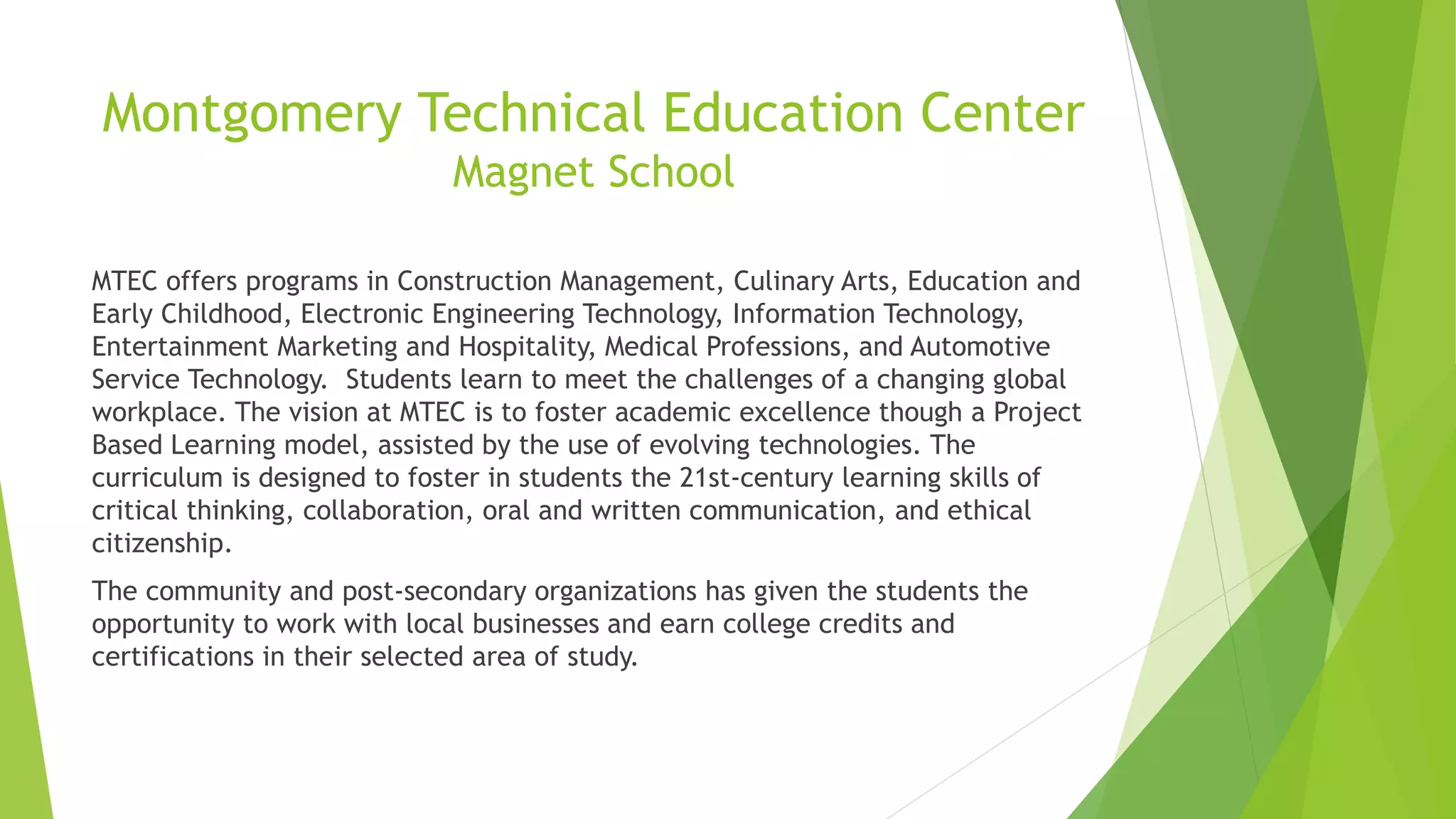 Montgomery Technical Education Center
Magnet School
MTEC offers programs in Construction Management, Culinary Arts, Education and
Early Childhood, Electronic Engineering Technology, Information Technology,
Entertainment Marketing and Hospitality, Medical Professions, and Automotive
Service Technology. Students learn to meet the challenges of a changing global
workplace. The vision at MTEC is to foster academic excellence though a Project
Based Learning model, assisted by the use of evolving technologies. The
curriculum is designed to foster in students the 21st-century learning skills of
critical thinking, collaboration, oral and written communication, and ethical
citizenship.
The community and post-secondary organizations has given the students the
opportunity to work with local businesses and earn college credits and
certifications in their selected area of study.
 