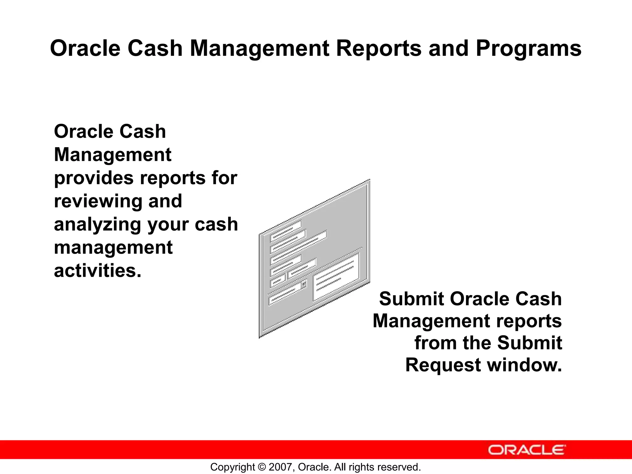 Copyright © 2007, Oracle. All rights reserved.
Oracle Cash Management Reports and Programs
Submit Oracle Cash
Management reports
from the Submit
Request window.
Oracle Cash
Management
provides reports for
reviewing and
analyzing your cash
management
activities.
 