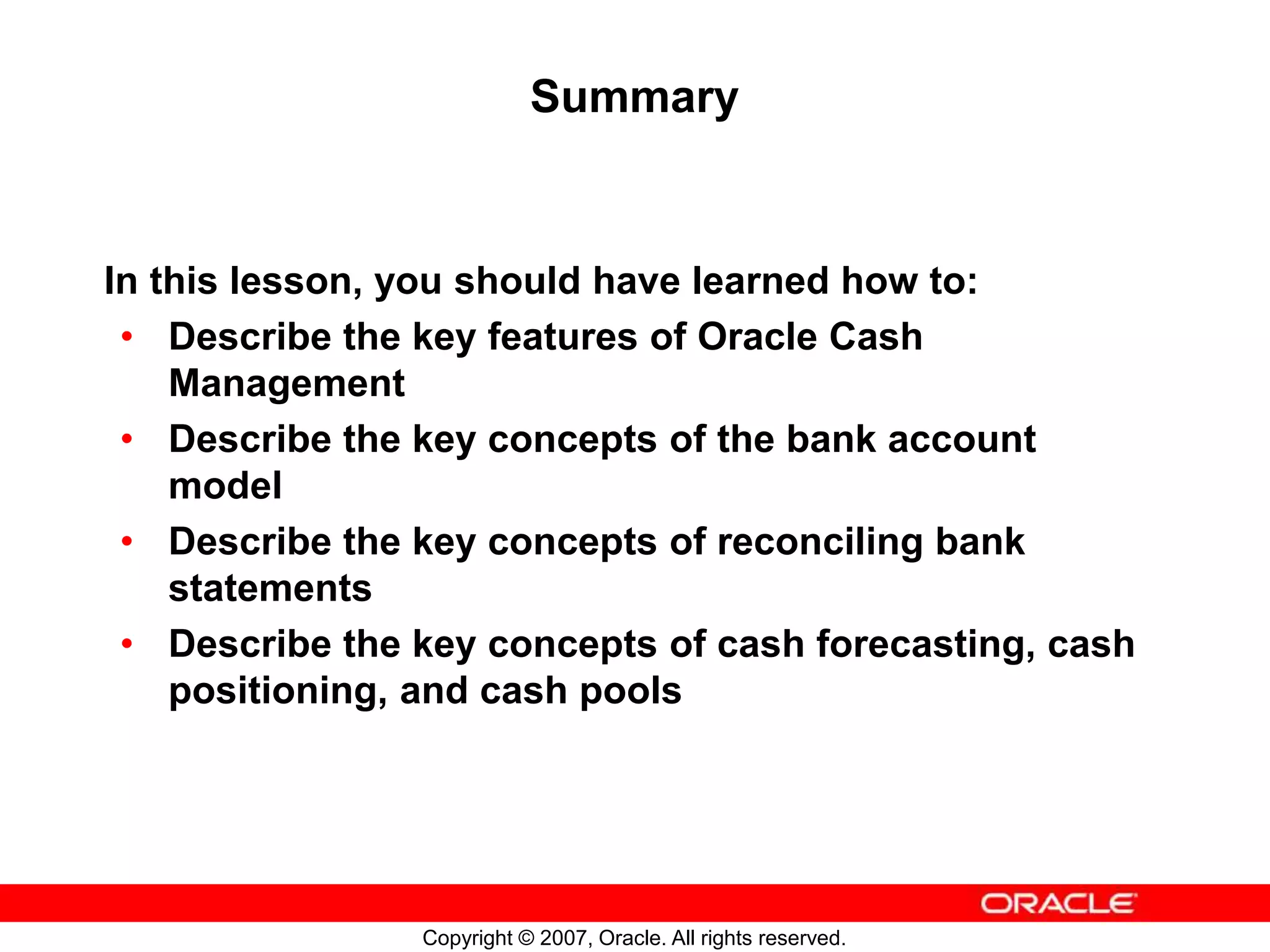 Copyright © 2007, Oracle. All rights reserved.
Summary
In this lesson, you should have learned how to:
• Describe the key features of Oracle Cash
Management
• Describe the key concepts of the bank account
model
• Describe the key concepts of reconciling bank
statements
• Describe the key concepts of cash forecasting, cash
positioning, and cash pools
 