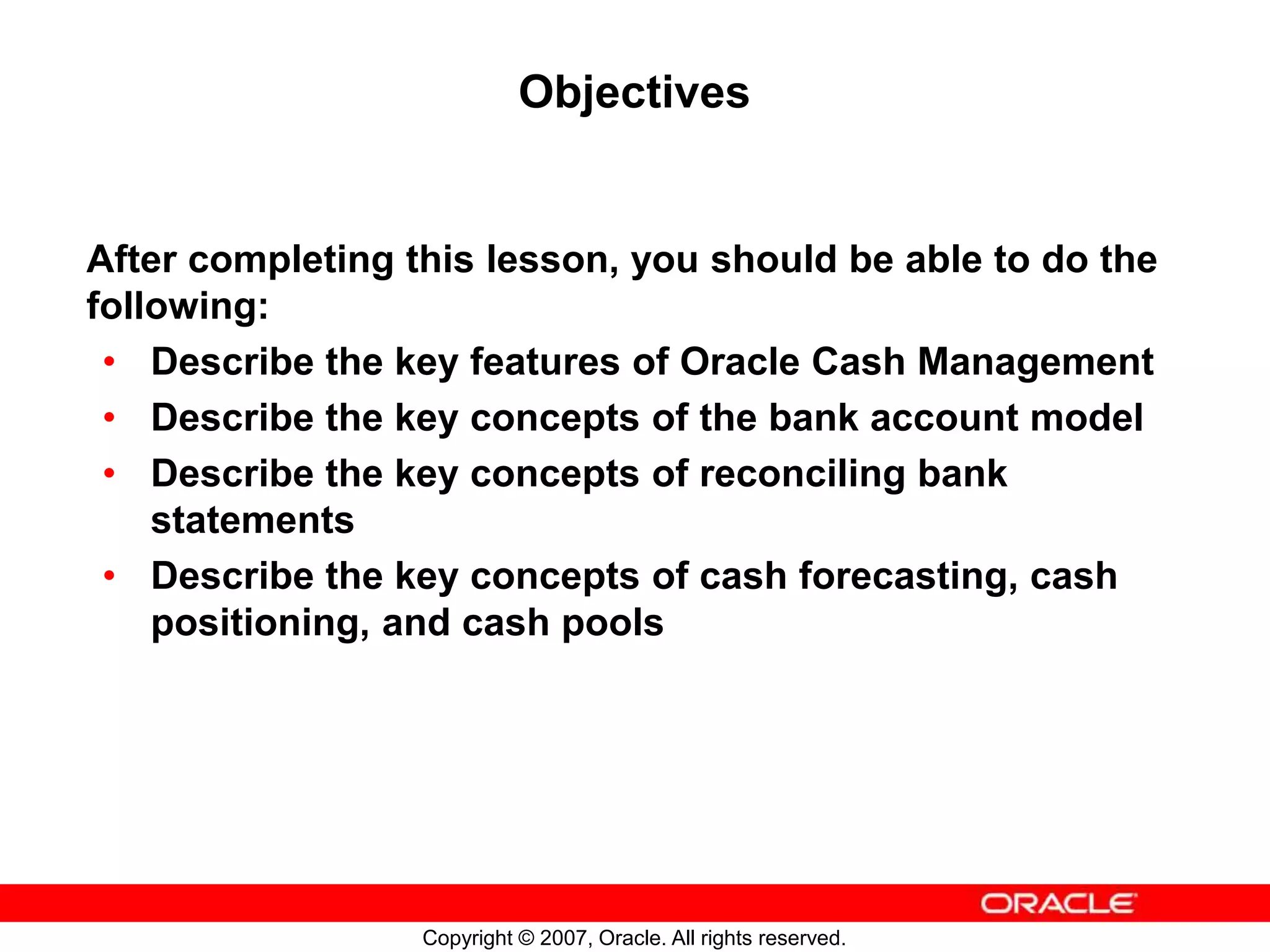 Copyright © 2007, Oracle. All rights reserved.
Objectives
After completing this lesson, you should be able to do the
following:
• Describe the key features of Oracle Cash Management
• Describe the key concepts of the bank account model
• Describe the key concepts of reconciling bank
statements
• Describe the key concepts of cash forecasting, cash
positioning, and cash pools
 
