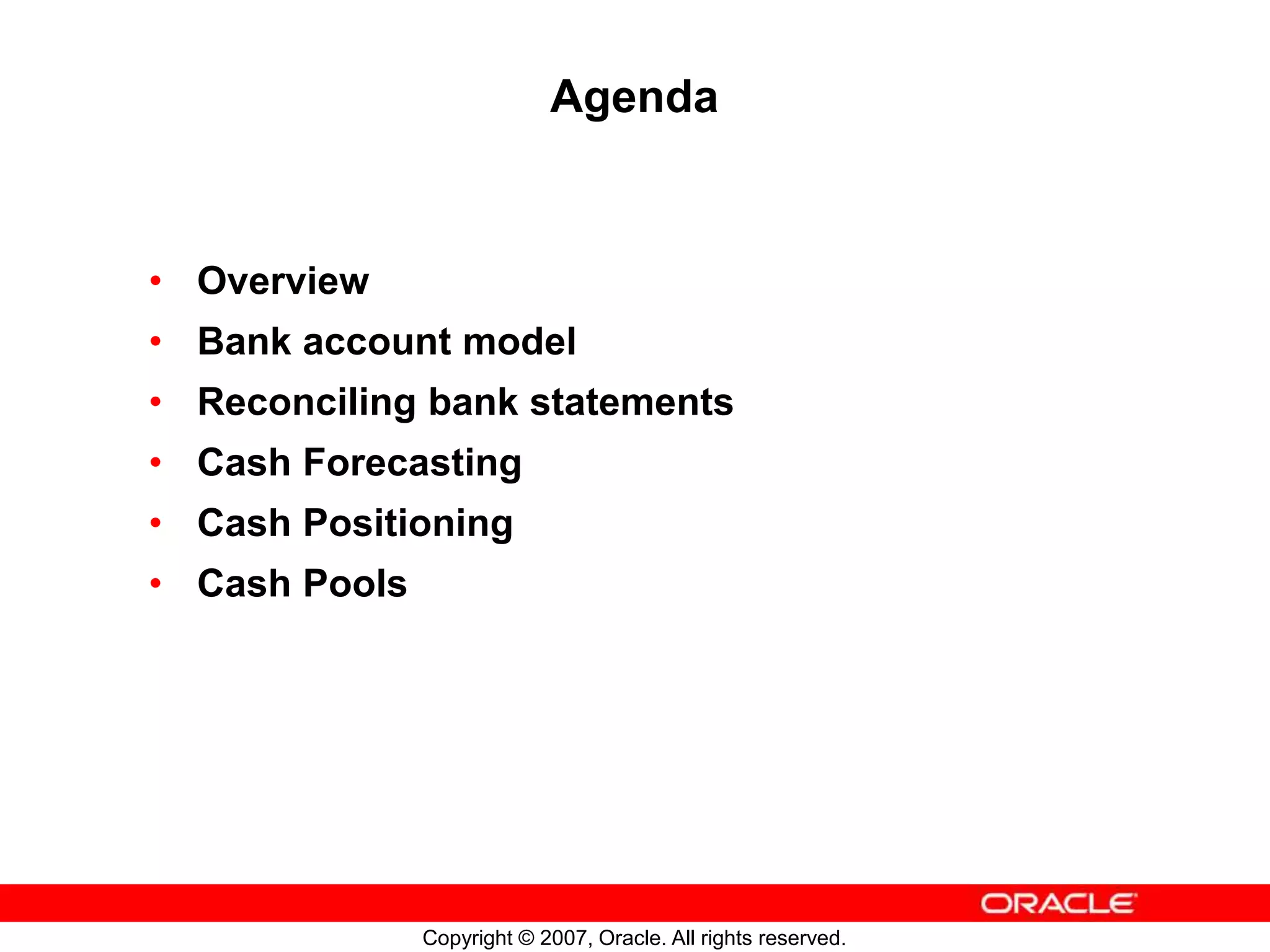 Copyright © 2007, Oracle. All rights reserved.
Agenda
• Overview
• Bank account model
• Reconciling bank statements
• Cash Forecasting
• Cash Positioning
• Cash Pools
 