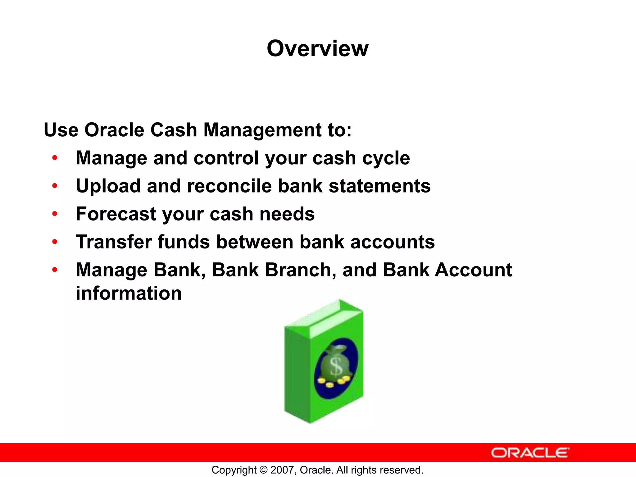 Copyright © 2007, Oracle. All rights reserved.
Overview
Use Oracle Cash Management to:
• Manage and control your cash cycle
• Upload and reconcile bank statements
• Forecast your cash needs
• Transfer funds between bank accounts
• Manage Bank, Bank Branch, and Bank Account
information
 