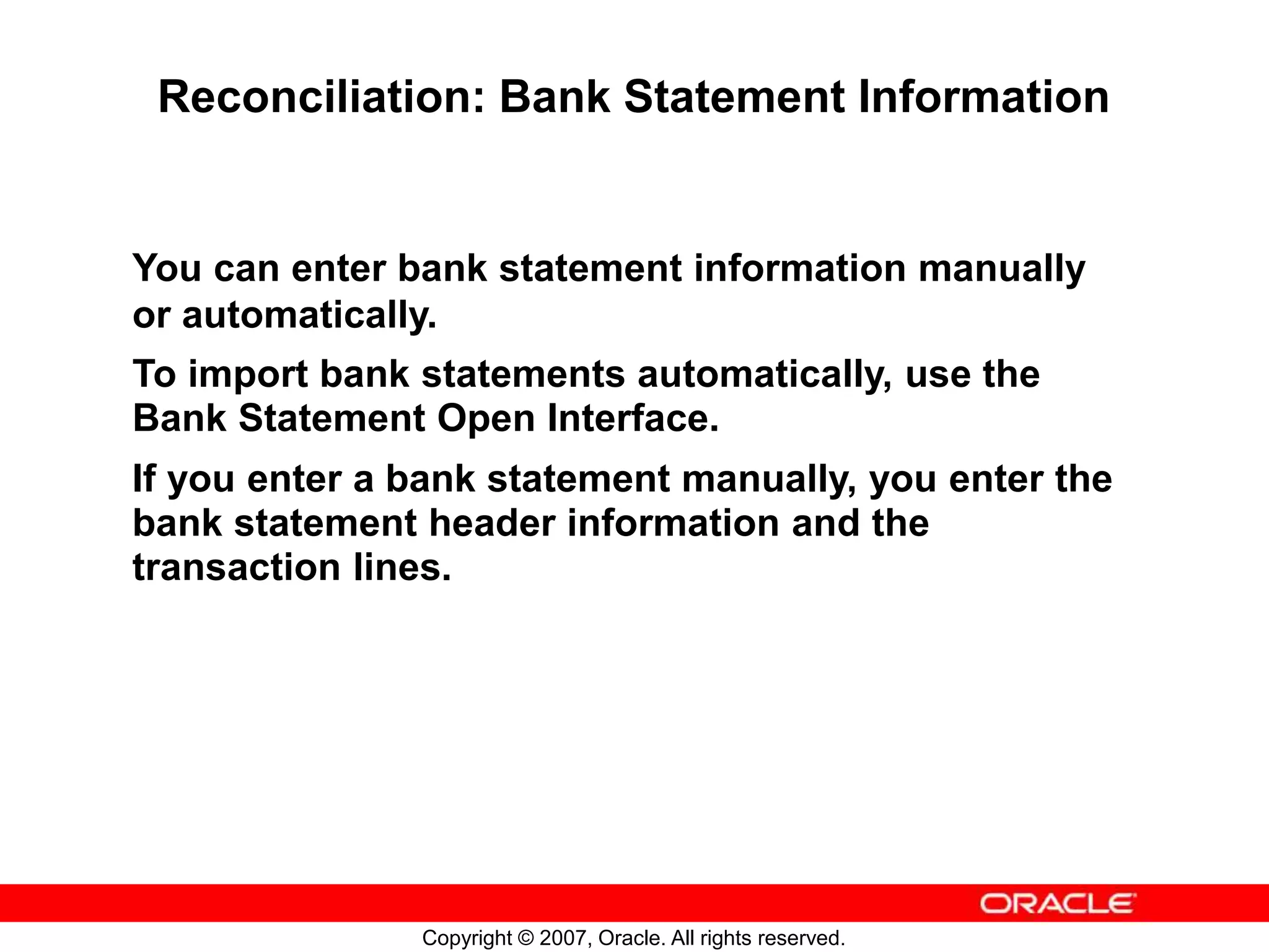 Copyright © 2007, Oracle. All rights reserved.
Reconciliation: Bank Statement Information
You can enter bank statement information manually
or automatically.
To import bank statements automatically, use the
Bank Statement Open Interface.
If you enter a bank statement manually, you enter the
bank statement header information and the
transaction lines.
 