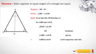 Theorem : Sides opposite to equal angles of a triangle are equal.
To prove : AB = AC
Given : ∠ABC = ∠ACB
proof : let us take line AD bisecting ∠A
In ∆ABD and ∆ACD
∠BAD = ∠CAD
AD (common)
∠ABD = ∠ACD (given)
∴ ∆ABD ≅∆ACD (AAS congruence rule rule)
D
 
